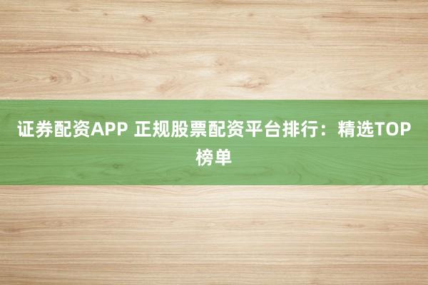 证券配资APP 正规股票配资平台排行：精选TOP榜单
