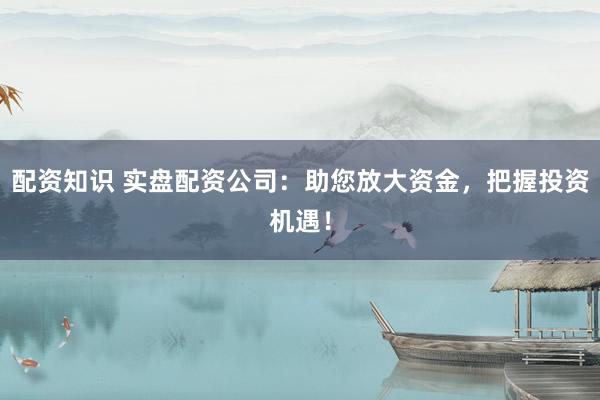 配资知识 实盘配资公司：助您放大资金，把握投资机遇！