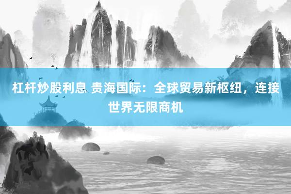 杠杆炒股利息 贵海国际：全球贸易新枢纽，连接世界无限商机