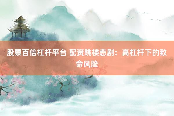 股票百倍杠杆平台 配资跳楼悲剧：高杠杆下的致命风险