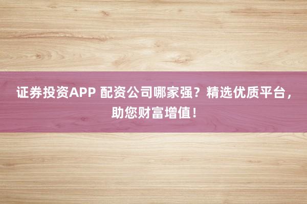 证券投资APP 配资公司哪家强？精选优质平台，助您财富增值！