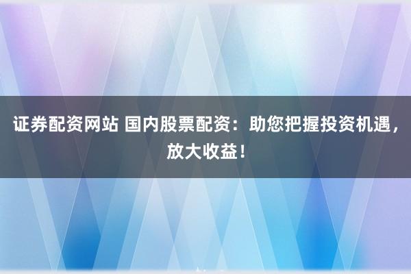 证券配资网站 国内股票配资：助您把握投资机遇，放大收益！