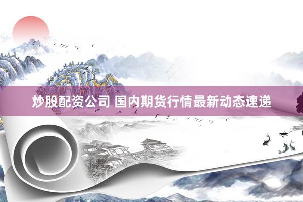炒股配资公司 国内期货行情最新动态速递