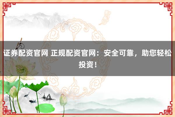 证券配资官网 正规配资官网：安全可靠，助您轻松投资！