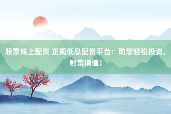 股票线上配资 正规低息配资平台：助您轻松投资，财富增值！