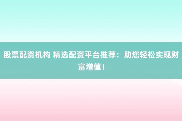 股票配资机构 精选配资平台推荐：助您轻松实现财富增值！