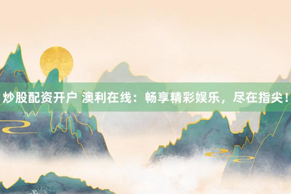 炒股配资开户 澳利在线：畅享精彩娱乐，尽在指尖！
