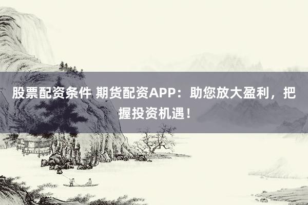 股票配资条件 期货配资APP：助您放大盈利，把握投资机遇！