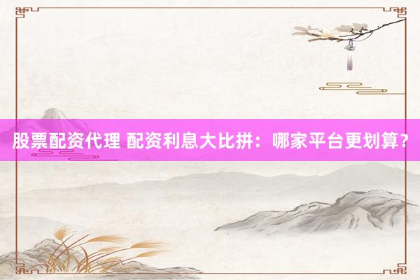 股票配资代理 配资利息大比拼：哪家平台更划算？