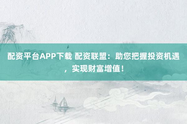 配资平台APP下载 配资联盟：助您把握投资机遇，实现财富增值！