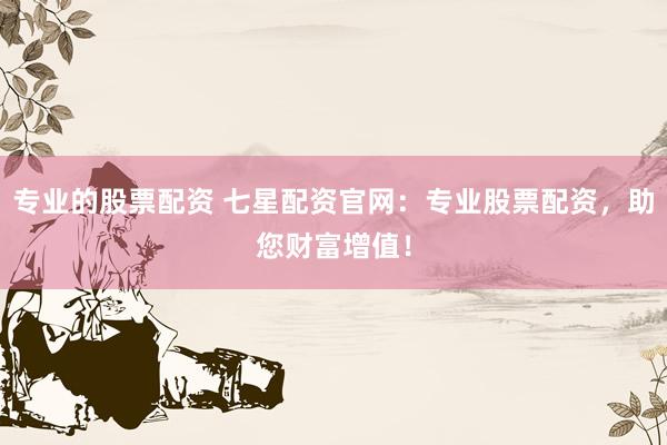 专业的股票配资 七星配资官网：专业股票配资，助您财富增值！