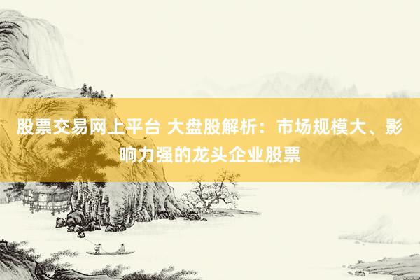 股票交易网上平台 大盘股解析：市场规模大、影响力强的龙头企业股票