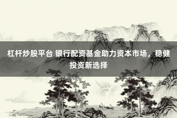 杠杆炒股平台 银行配资基金助力资本市场，稳健投资新选择