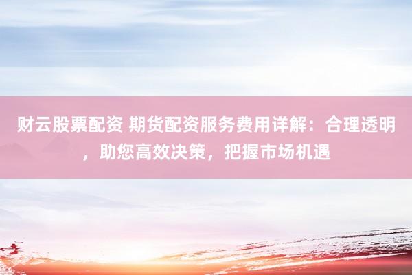 财云股票配资 期货配资服务费用详解：合理透明，助您高效决策，把握市场机遇