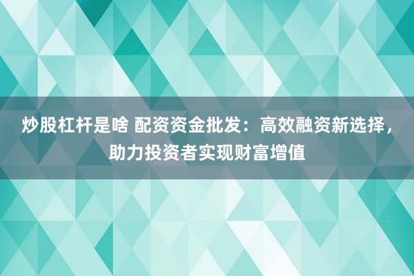 炒股杠杆是啥 配资资金批发：高效融资新选择，助力投资者实现财富增值