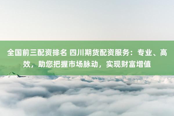 全国前三配资排名 四川期货配资服务：专业、高效，助您把握市场脉动，实现财富增值