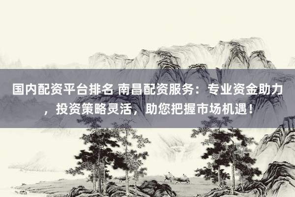 国内配资平台排名 南昌配资服务：专业资金助力，投资策略灵活，助您把握市场机遇！