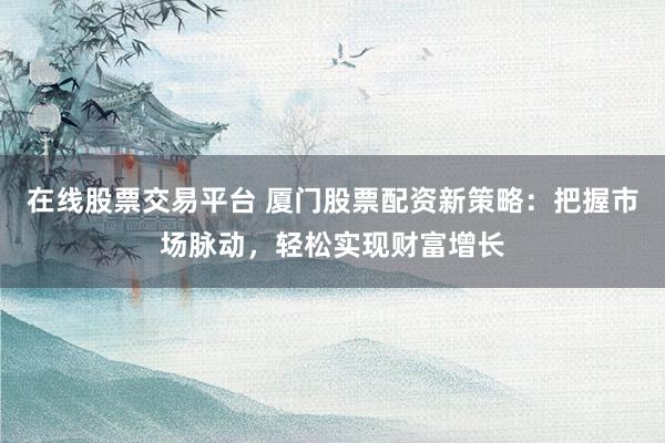 在线股票交易平台 厦门股票配资新策略：把握市场脉动，轻松实现财富增长