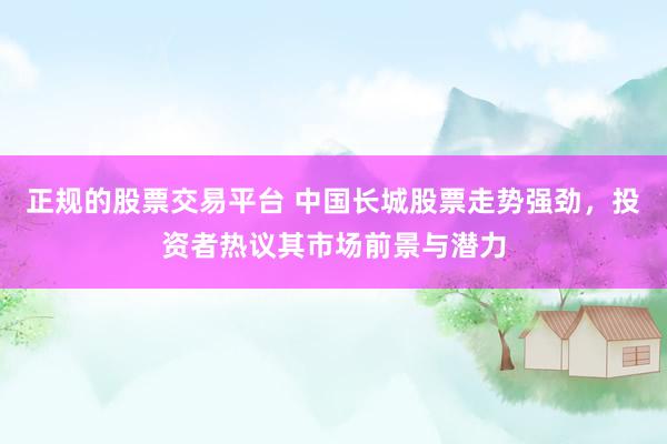 正规的股票交易平台 中国长城股票走势强劲，投资者热议其市场前景与潜力