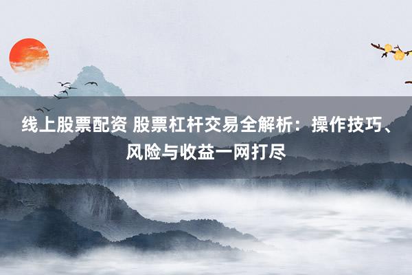 线上股票配资 股票杠杆交易全解析：操作技巧、风险与收益一网打尽