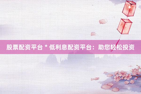 股票配资平台 * 低利息配资平台：助您轻松投资