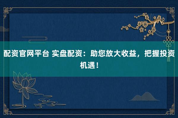 配资官网平台 实盘配资：助您放大收益，把握投资机遇！