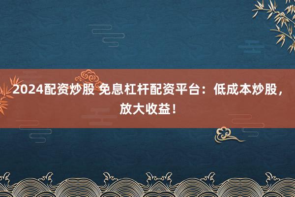 2024配资炒股 免息杠杆配资平台：低成本炒股，放大收益！