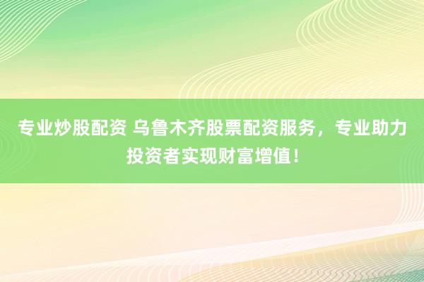 专业炒股配资 乌鲁木齐股票配资服务，专业助力投资者实现财富增值！