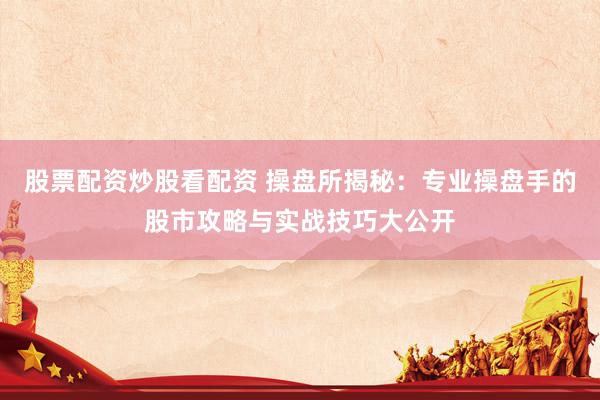 股票配资炒股看配资 操盘所揭秘：专业操盘手的股市攻略与实战技巧大公开