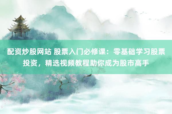 配资炒股网站 股票入门必修课：零基础学习股票投资，精选视频教程助你成为股市高手
