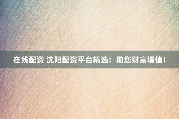 在线配资 沈阳配资平台精选：助您财富增值！