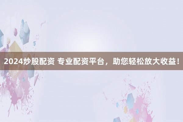 2024炒股配资 专业配资平台，助您轻松放大收益！