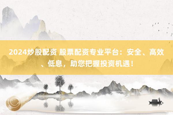 2024炒股配资 股票配资专业平台：安全、高效、低息，助您把握投资机遇！
