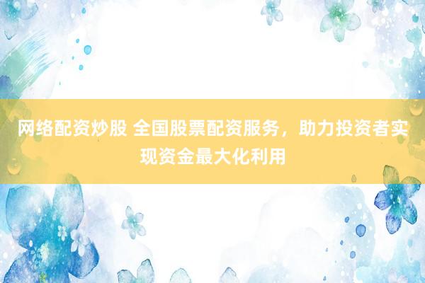 网络配资炒股 全国股票配资服务，助力投资者实现资金最大化利用