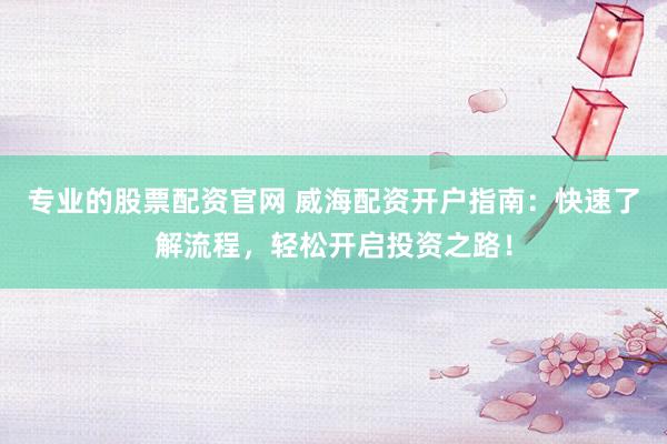 专业的股票配资官网 威海配资开户指南：快速了解流程，轻松开启投资之路！