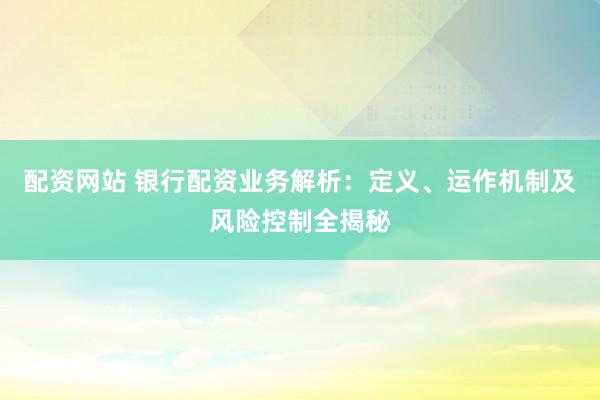配资网站 银行配资业务解析：定义、运作机制及风险控制全揭秘