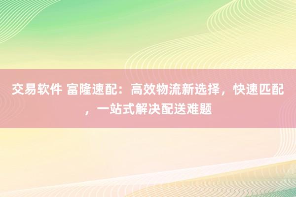 交易软件 富隆速配：高效物流新选择，快速匹配，一站式解决配送难题