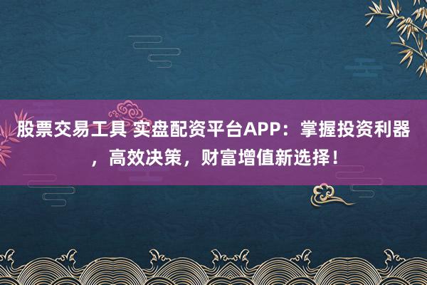 股票交易工具 实盘配资平台APP：掌握投资利器，高效决策，财富增值新选择！