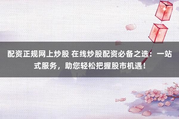 配资正规网上炒股 在线炒股配资必备之选：一站式服务，助您轻松把握股市机遇！
