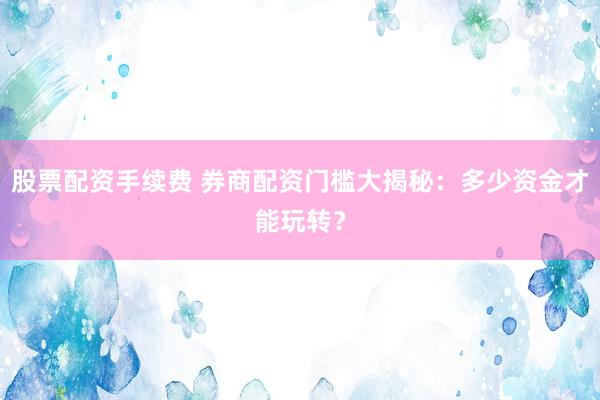 股票配资手续费 券商配资门槛大揭秘：多少资金才能玩转？