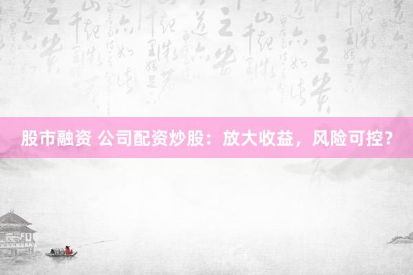 股市融资 公司配资炒股：放大收益，风险可控？