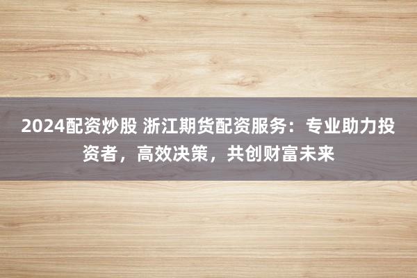 2024配资炒股 浙江期货配资服务：专业助力投资者，高效决策，共创财富未来
