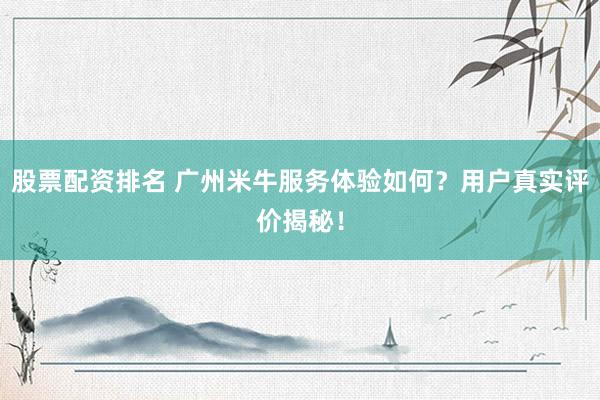 股票配资排名 广州米牛服务体验如何？用户真实评价揭秘！