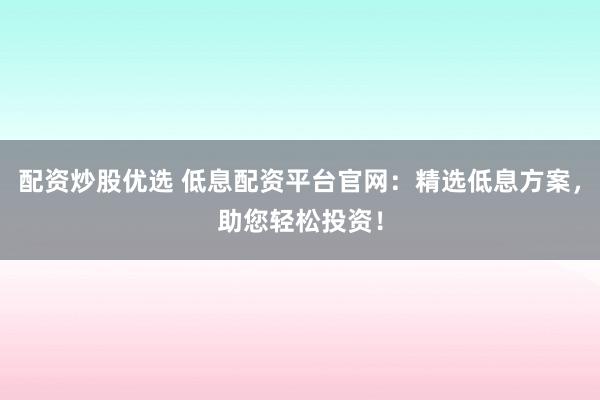 配资炒股优选 低息配资平台官网：精选低息方案，助您轻松投资！