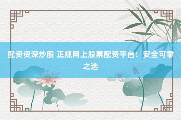 配资资深炒股 正规网上股票配资平台：安全可靠之选
