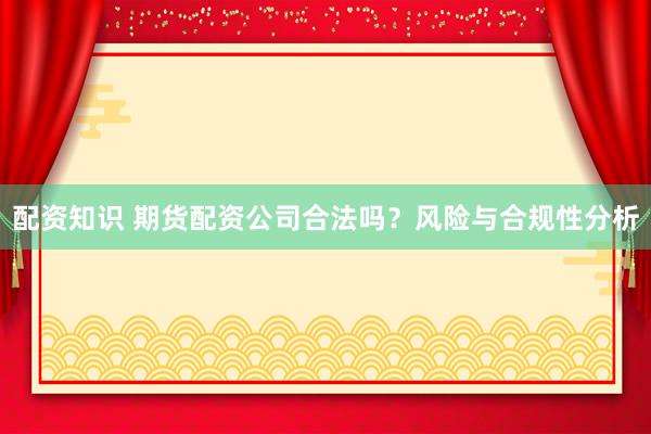 配资知识 期货配资公司合法吗？风险与合规性分析