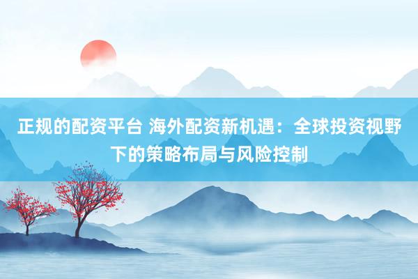 正规的配资平台 海外配资新机遇：全球投资视野下的策略布局与风险控制