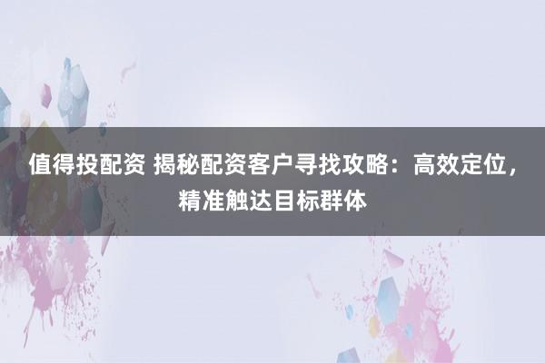 值得投配资 揭秘配资客户寻找攻略：高效定位，精准触达目标群体