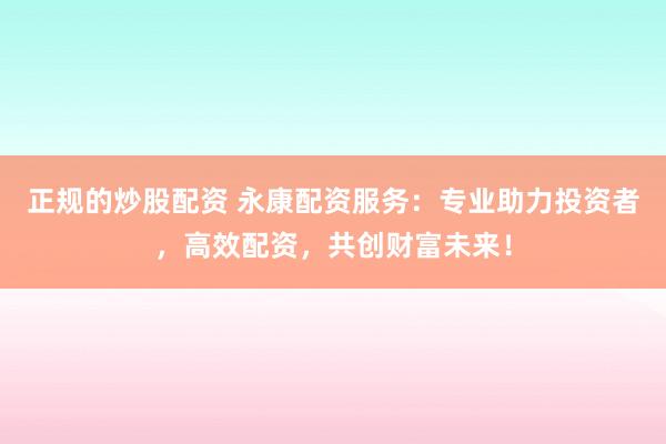 正规的炒股配资 永康配资服务：专业助力投资者，高效配资，共创财富未来！