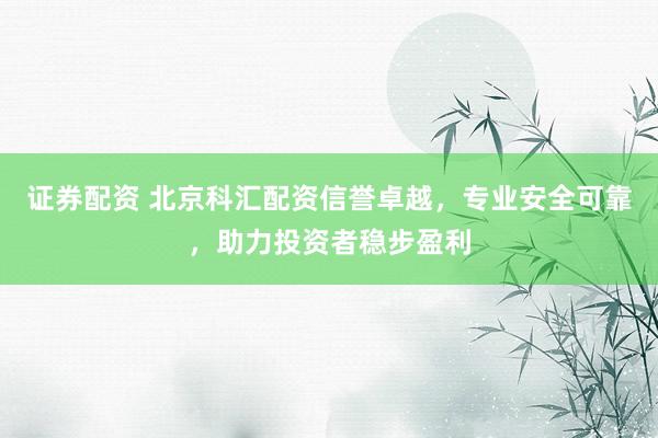 证券配资 北京科汇配资信誉卓越，专业安全可靠，助力投资者稳步盈利